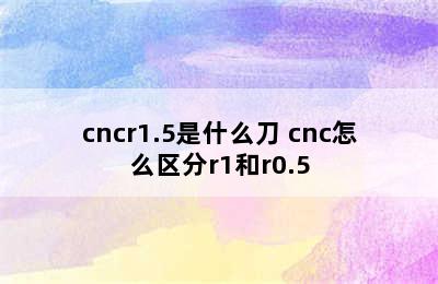 cncr1.5是什么刀 cnc怎么区分r1和r0.5